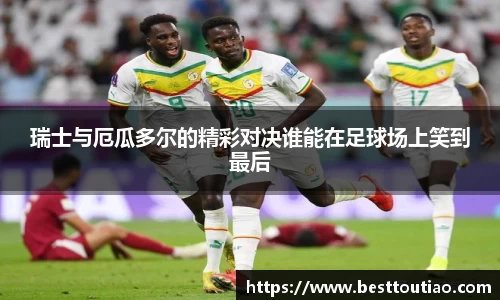 瑞士与厄瓜多尔的精彩对决谁能在足球场上笑到最后